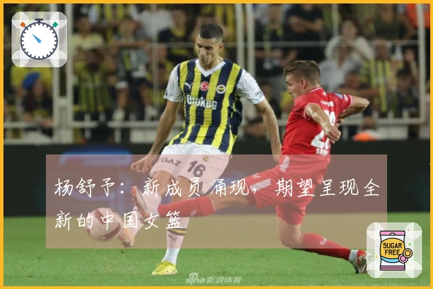 杨舒予：新成员涌现，期望呈现全新的中国女篮