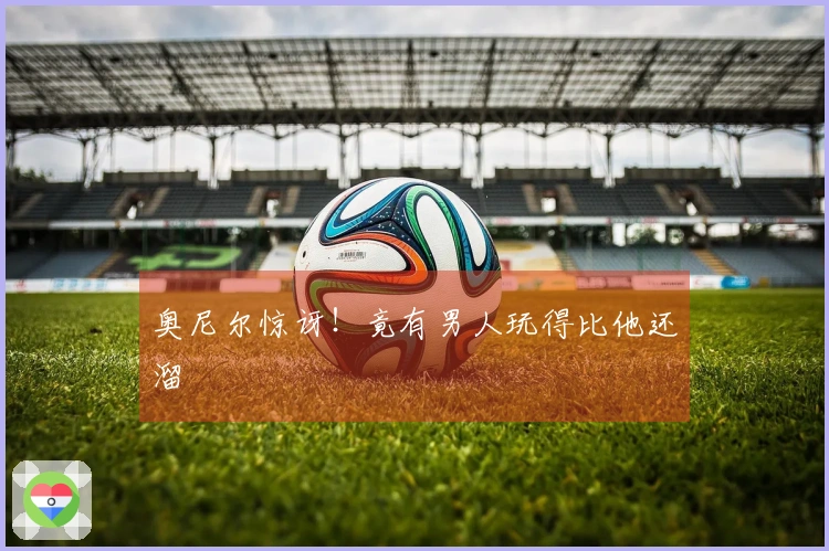 奥尼尔惊讶！竟有男人玩得比他还溜