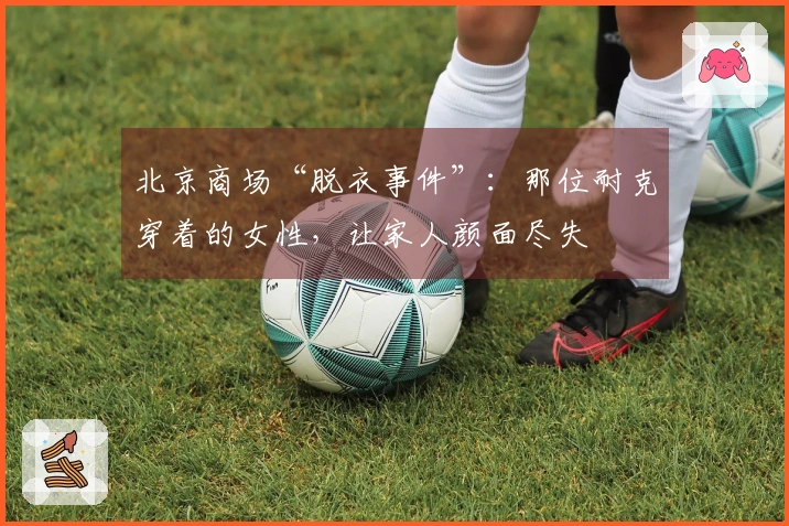 北京商场“脱衣事件”：那位耐克穿着的女性，让家人颜面尽失