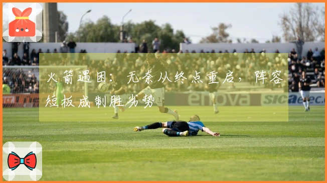 火箭遇困：无奈从终点重启，阵容短板成制胜劣势