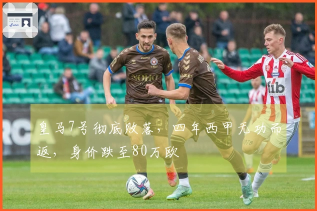 皇马7号彻底败落，四年西甲无功而返，身价跌至80万欧