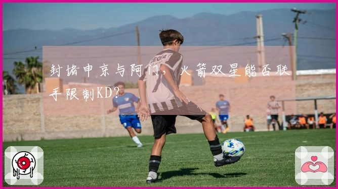 封堵申京与阿门，火箭双星能否联手限制KD？