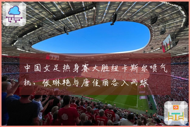 中国女足热身赛大胜纽卡斯尔喷气机，张琳艳与唐佳丽各入两球