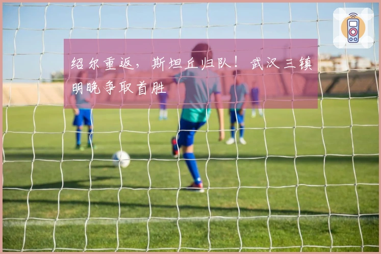 绍尔重返，斯坦丘归队！武汉三镇明晚争取首胜