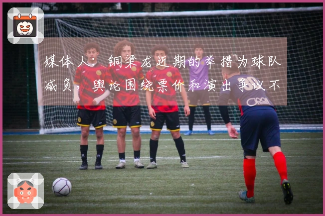 媒体人：铜梁龙近期的举措为球队减负，舆论围绕票价和演出争议不断