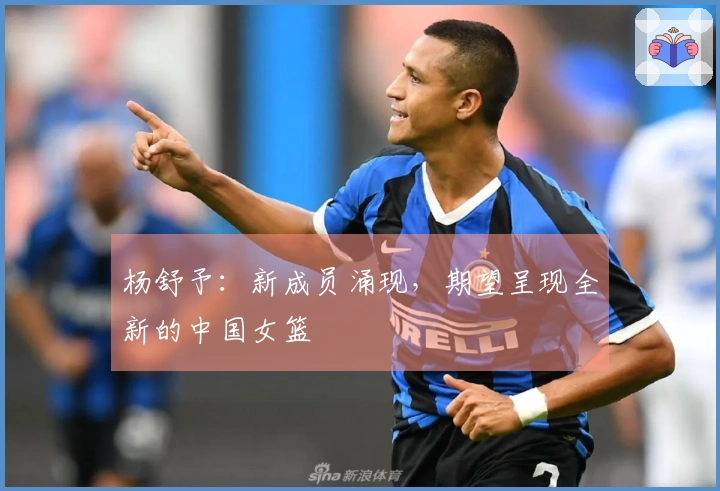 杨舒予：新成员涌现，期望呈现全新的中国女篮