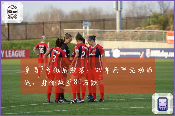 皇马7号彻底败落，四年西甲无功而返，身价跌至80万欧