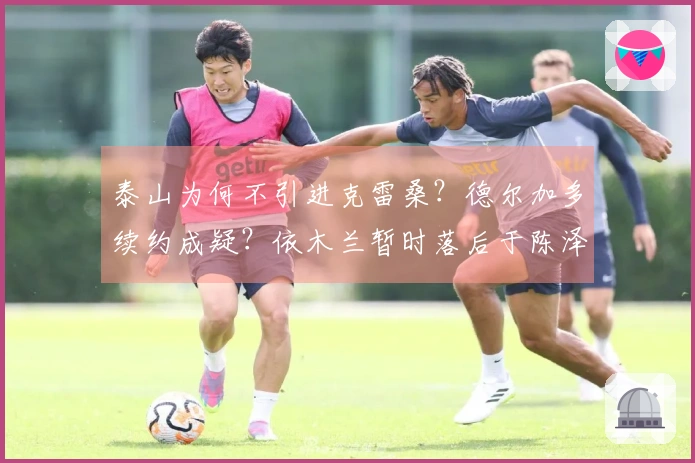 泰山为何不引进克雷桑？德尔加多续约成疑？依木兰暂时落后于陈泽仕