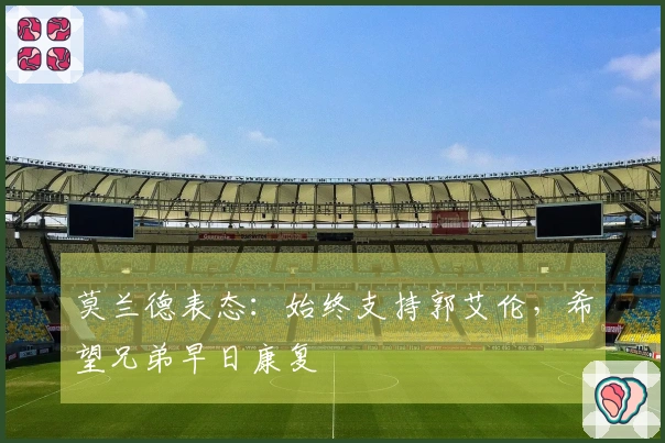 莫兰德表态：始终支持郭艾伦，希望兄弟早日康复