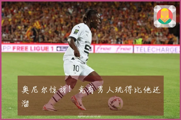 奥尼尔惊讶！竟有男人玩得比他还溜