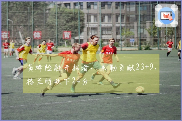 黄蜂险胜开拓者，米勒贡献23+9，格兰特砍下24分