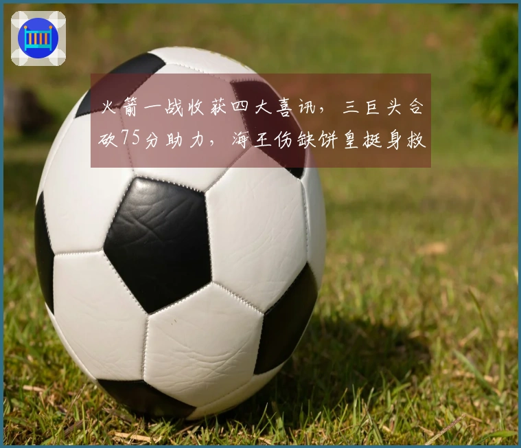 火箭一战收获四大喜讯，三巨头合砍75分助力，海王伤缺饼皇挺身救申京