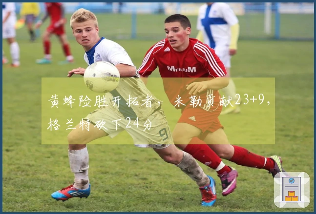 黄蜂险胜开拓者，米勒贡献23+9，格兰特砍下24分