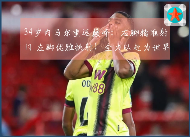 34岁内马尔重返巅峰：右脚精准射门 左脚优雅挑射！全力以赴为世界杯