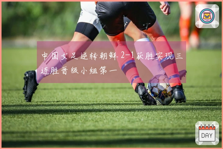 中国女足逆转朝鲜 2-1获胜实现三连胜晋级小组第一