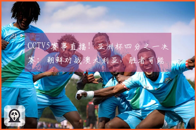 CCTV5赛事直播！亚洲杯四分之一决赛：朝鲜对战澳大利亚，胜者可能迎战中国女足