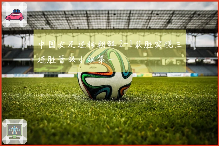 中国女足逆转朝鲜 2-1获胜实现三连胜晋级小组第一