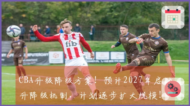 CBA升级降级方案！预计2027年启动升降级机制，计划逐步扩大规模！